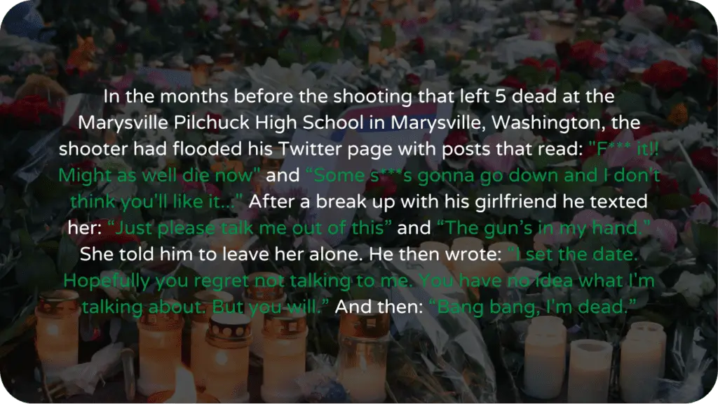 In the months before the shooting that left 5 dead at the Marysville Pilchuck High School in Marysville, Washington, the shooter had flooded his Twitter page with posts that read: "F*** it!! Might as well die now" and “Some s***s gonna go down and I don't think you'll like it..." After a break up with his girlfriend he texted her: “Just please talk me out of this” and “The gun’s in my hand.” She told him to leave her alone. He then wrote: “I set the date. Hopefully you regret not talking to me. You have no idea what I'm talking about. But you will.” And then: “Bang bang, I'm dead.”