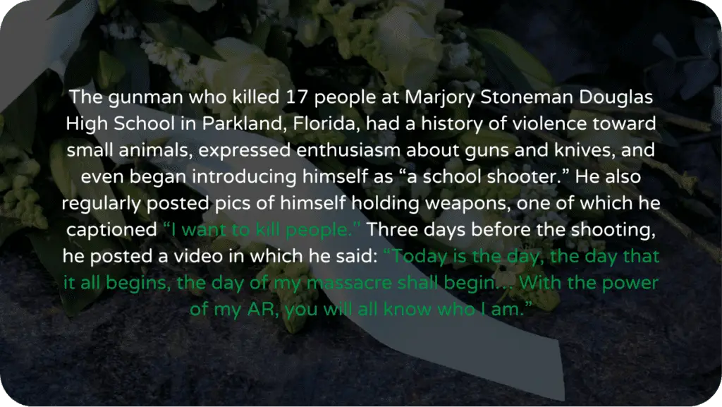 The gunman who killed 17 people at Marjory Stoneman Douglas High School in Parkland, Florida, had a history of violence toward small animals, expressed enthusiasm about guns and knives, and even began introducing himself as “a school shooter.” He also regularly posted pics of himself holding weapons, one of which he captioned “I want to kill people.'' Three days before the shooting, he posted a video in which he said: “Today is the day, the day that it all begins, the day of my massacre shall begin… With the power of my AR, you will all know who I am.”